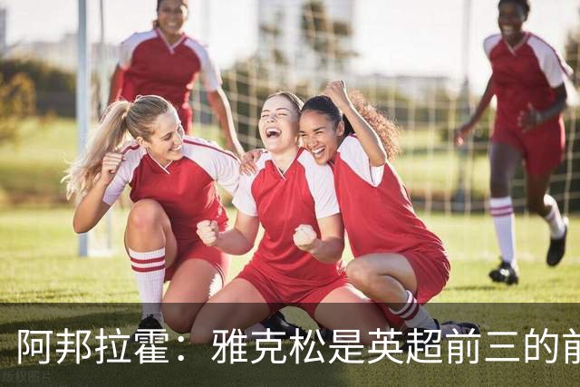 阿邦拉霍：雅克松是英超前三的前锋